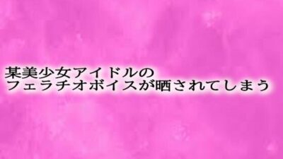 某美少女アイドルのフェラチオボイスが晒されてしまう おすすめ作品！！