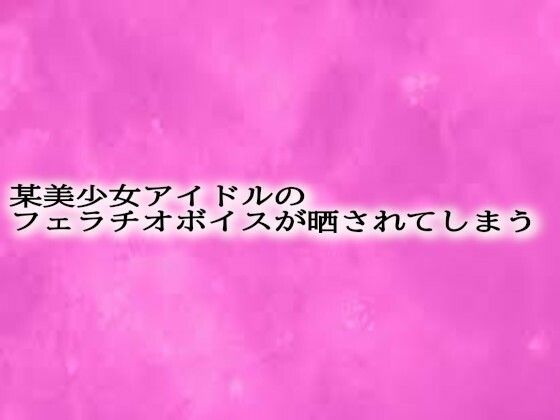 某美少女アイドルのフェラチオボイスが晒されてしまう おすすめ作品！！