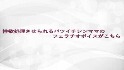 性欲処理させられるバツイチシンママのフェラチオボイスがこちら エロエロSEX！！