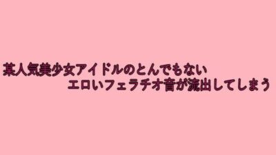 某人気美少女アイドルのとんでもないエロいフェラチオ音が流出してしまう おすすめ作品！！