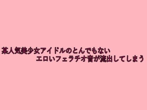 某人気美少女アイドルのとんでもないエロいフェラチオ音が流出してしまう おすすめ作品！！
