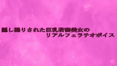 隠し撮りされた巨乳若妻美女のリアルフェラチオボイス こんなの射精不可避ｗ