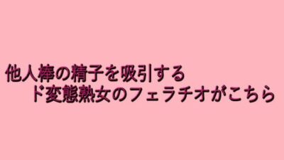 他人棒の精子を吸引するド変態熟女のフェラチオがこちら 今夜のオカズに！！